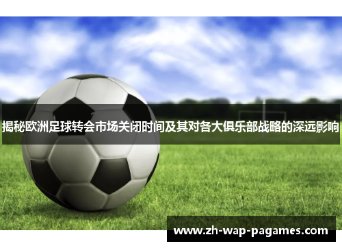 揭秘欧洲足球转会市场关闭时间及其对各大俱乐部战略的深远影响