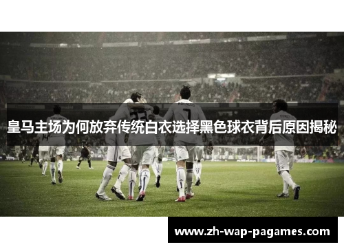 皇马主场为何放弃传统白衣选择黑色球衣背后原因揭秘