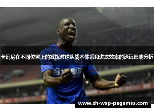 卡瓦尼在不同位置上的发挥对球队战术体系和进攻效率的深远影响分析