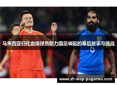 马来西亚归化血缘球员助力国足崛起的幕后故事与挑战 马来西亚归化血缘球员助力国足崛起的幕后故事与挑战