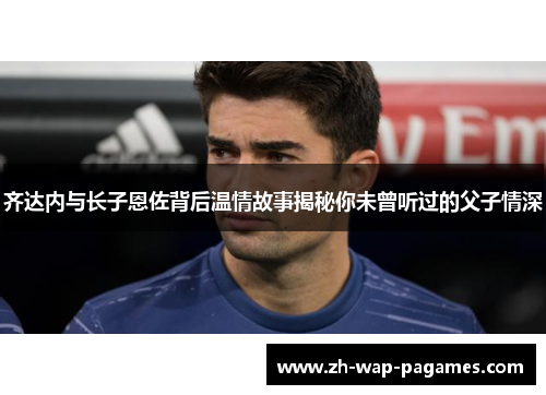 齐达内与长子恩佐背后温情故事揭秘你未曾听过的父子情深