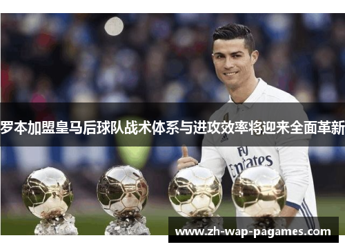 罗本加盟皇马后球队战术体系与进攻效率将迎来全面革新