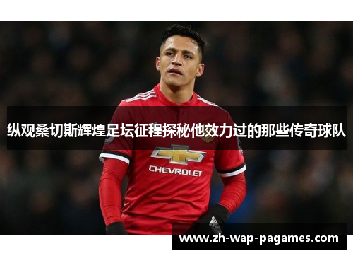 纵观桑切斯辉煌足坛征程探秘他效力过的那些传奇球队