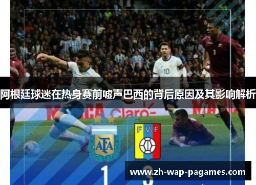 阿根廷球迷在热身赛前嘘声巴西的背后原因及其影响解析 阿根廷球迷在热身赛前嘘声巴西的背后原因及其影响解析