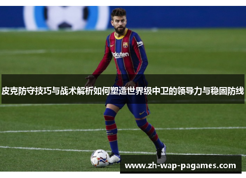 皮克防守技巧与战术解析如何塑造世界级中卫的领导力与稳固防线