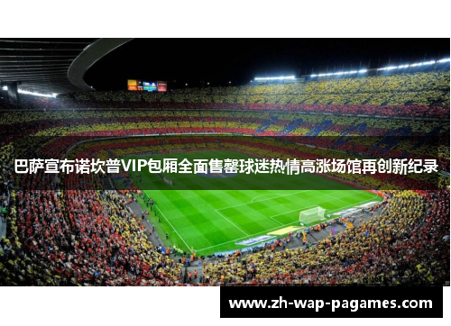 巴萨宣布诺坎普VIP包厢全面售罄球迷热情高涨场馆再创新纪录 巴萨宣布诺坎普VIP包厢全面售罄球迷热情高涨场馆再创新纪录