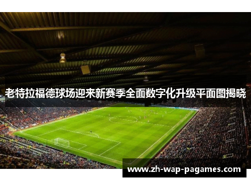 老特拉福德球场迎来新赛季全面数字化升级平面图揭晓