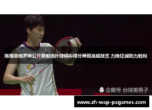 陈雨菲俄罗斯公开赛前场扑球精彩得分展现高超技艺 力挽狂澜助力胜利